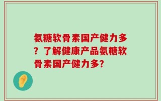 氨糖软骨素国产健力多？了解健康产品氨糖软骨素国产健力多？