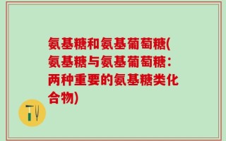 氨基糖和氨基葡萄糖(氨基糖与氨基葡萄糖：两种重要的氨基糖类化合物)