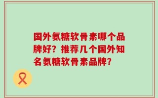 国外氨糖软骨素哪个品牌好？推荐几个国外知名氨糖软骨素品牌？