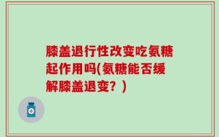 膝盖退行性改变吃氨糖起作用吗(氨糖能否缓解膝盖退变？)