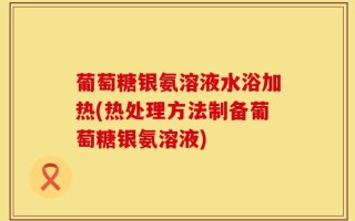 葡萄糖银氨溶液水浴加热(热处理方法制备葡萄糖银氨溶液)
