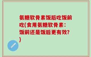 氨糖软骨素饭后吃饭前吃(食用氨糖软骨素：饭前还是饭后更有效？)