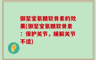 御至宝氨糖软骨素的效果(御至宝氨糖软骨素：保护关节，缓解关节不适)