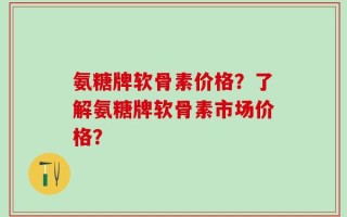 氨糖牌软骨素价格？了解氨糖牌软骨素市场价格？