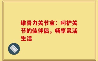 维骨力关节宝：呵护关节的佳伴侣，畅享灵活生活