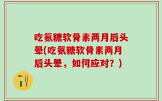 吃氨糖软骨素两月后头晕(吃氨糖软骨素两月后头晕，如何应对？)