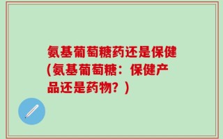 氨基葡萄糖药还是保健(氨基葡萄糖：保健产品还是药物？)