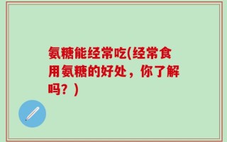 氨糖能经常吃(经常食用氨糖的好处，你了解吗？)