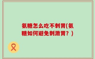 氨糖怎么吃不刺胃(氨糖如何避免刺激胃？)