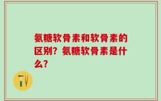 氨糖软骨素和软骨素的区别？氨糖软骨素是什么？