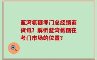 蓝湾氨糖考门总经销商资讯？解析蓝湾氨糖在考门市场的位置？
