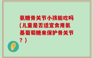 氨糖骨关节小孩能吃吗(儿童是否适宜食用氨基葡萄糖来保护骨关节？)