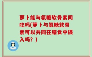 萝卜能与氨糖软骨素同吃吗(萝卜与氨糖软骨素可以共同在膳食中摄入吗？)