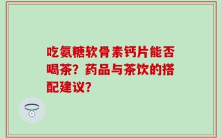 吃氨糖软骨素钙片能否喝茶？药品与茶饮的搭配建议？