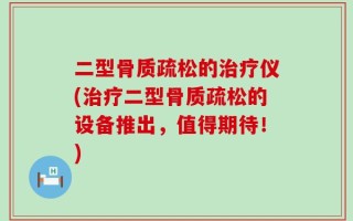 二型骨质疏松的治疗仪(治疗二型骨质疏松的设备推出，值得期待！)