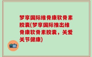 梦享国际维骨康软骨素胶囊(梦享国际推出维骨康软骨素胶囊，关爱关节健康)