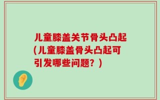 儿童膝盖关节骨头凸起(儿童膝盖骨头凸起可引发哪些问题？)