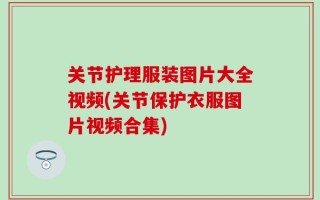 关节护理服装图片大全视频(关节保护衣服图片视频合集)