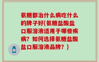氨糖都治什么病吃什么的牌子好(氨糖盐酸盐口服溶液适用于哪些疾病？如何选择氨糖盐酸盐口服溶液品牌？)