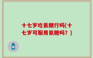 十七岁吃氨糖行吗(十七岁可服用氨糖吗？)