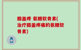 膝盖疼 氨糖软骨素(治疗膝盖疼痛的氨糖软骨素)