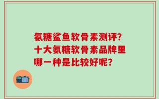 氨糖鲨鱼软骨素测评？十大氨糖软骨素品牌里哪一种是比较好呢？