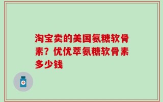 淘宝卖的美国氨糖软骨素？优优萃氨糖软骨素多少钱