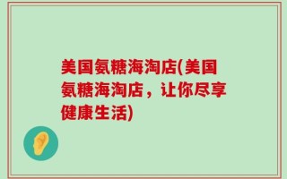 美国氨糖海淘店(美国氨糖海淘店，让你尽享健康生活)