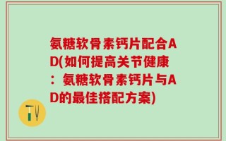 氨糖软骨素钙片配合AD(如何提高关节健康：氨糖软骨素钙片与AD的最佳搭配方案)