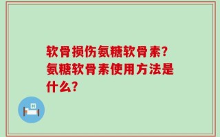 软骨损伤氨糖软骨素？氨糖软骨素使用方法是什么？