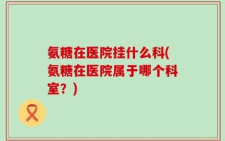 氨糖在医院挂什么科(氨糖在医院属于哪个科室？)