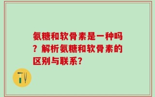 氨糖和软骨素是一种吗？解析氨糖和软骨素的区别与联系？