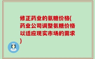 修正药业的氨糖价格(药业公司调整氨糖价格以适应现实市场的需求)