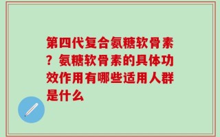第四代复合氨糖软骨素？氨糖软骨素的具体功效作用有哪些适用人群是什么