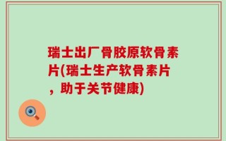 瑞士出厂骨胶原软骨素片(瑞士生产软骨素片，助于关节健康)
