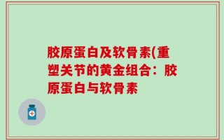 胶原蛋白及软骨素(重塑关节的黄金组合：胶原蛋白与软骨素