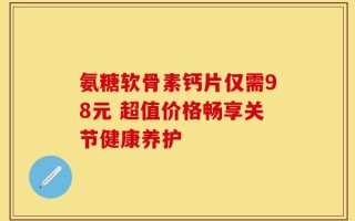 氨糖软骨素钙片仅需98元 超值价格畅享关节健康养护