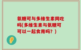 氨糖可与多维生素同吃吗(多维生素与氨糖可可以一起食用吗？)