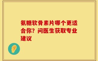 氨糖软骨素片哪个更适合你？问医生获取专业建议