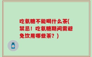 吃氨糖不能喝什么茶(禁忌！吃氨糖期间需避免饮用哪些茶？)