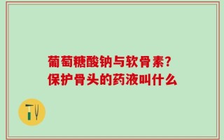 葡萄糖酸钠与软骨素？保护骨头的药液叫什么