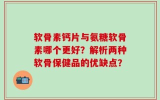 软骨素钙片与氨糖软骨素哪个更好？解析两种软骨保健品的优缺点？