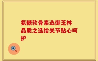 氨糖软骨素选御芝林 品质之选给关节贴心呵护