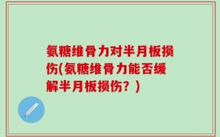 氨糖维骨力对半月板损伤(氨糖维骨力能否缓解半月板损伤？)