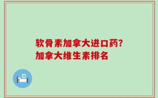 软骨素加拿大进口药？加拿大维生素排名