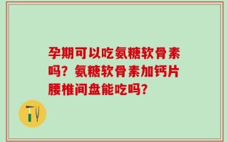 孕期可以吃氨糖软骨素吗？氨糖软骨素加钙片腰椎间盘能吃吗？