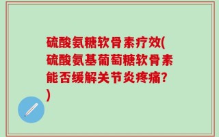 硫酸氨糖软骨素疗效(硫酸氨基葡萄糖软骨素能否缓解关节炎疼痛？)