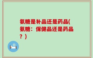 氨糖是补品还是药品(氨糖：保健品还是药品？)