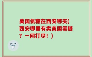 美国氨糖在西安哪买(西安哪里有卖美国氨糖？一网打尽！)