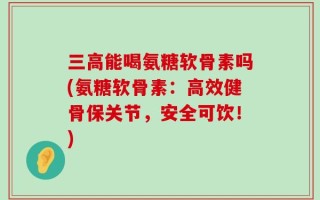 三高能喝氨糖软骨素吗(氨糖软骨素：高效健骨保关节，安全可饮！)
